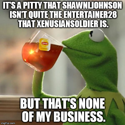 But That's None Of My Business | IT'S A PITTY THAT SHAWNLJOHNSON ISN'T QUITE THE ENTERTAINER28 THAT XENUSIANSOLDIER IS. BUT THAT'S NONE OF MY BUSINESS. | image tagged in memes,but thats none of my business,kermit the frog | made w/ Imgflip meme maker