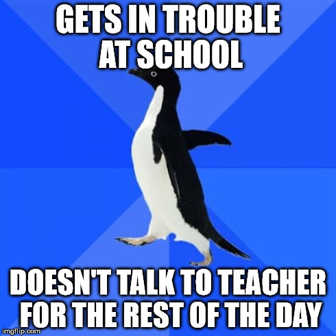 I did this whenever I got in trouble in grades 3-8. | GETS IN TROUBLE AT SCHOOL DOESN'T TALK TO TEACHER FOR THE REST OF THE DAY | image tagged in socially awkward penguin,memes,meme,school,problems | made w/ Imgflip meme maker