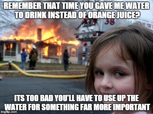 Disaster Girl Meme | REMEMBER THAT TIME YOU GAVE ME WATER TO DRINK INSTEAD OF ORANGE JUICE? ITS TOO BAD YOU'LL HAVE TO USE UP THE WATER FOR SOMETHING FAR MORE IM | image tagged in memes,disaster girl | made w/ Imgflip meme maker