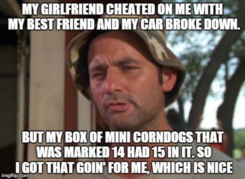 So I Got That Goin For Me Which Is Nice Meme | MY GIRLFRIEND CHEATED ON ME WITH MY BEST FRIEND AND MY CAR BROKE DOWN. BUT MY BOX OF MINI CORNDOGS THAT WAS MARKED 14 HAD 15 IN IT. SO I GOT | image tagged in memes,so i got that goin for me which is nice,AdviceAnimals | made w/ Imgflip meme maker