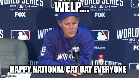 Ned Yost Post Game | WELP.... HAPPY NATIONAL CAT DAY EVERYONE | image tagged in memes,meme,cats,world series,cat day | made w/ Imgflip meme maker