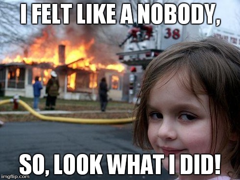 Disaster Girl | I FELT LIKE A NOBODY, SO, LOOK WHAT I DID! | image tagged in memes,disaster girl | made w/ Imgflip meme maker
