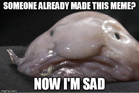SOMEONE ALREADY MADE THIS MEME? NOW I'M SAD | image tagged in sad fish | made w/ Imgflip meme maker