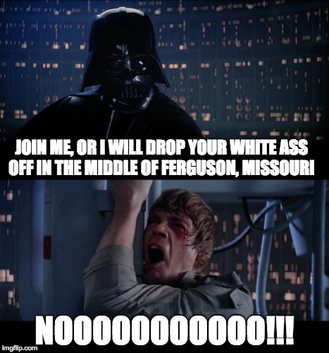 Star Wars No Meme | JOIN ME, OR I WILL DROP YOUR WHITE ASS OFF IN THE MIDDLE OF FERGUSON, MISSOURI NOOOOOOOOOOO!!! | image tagged in memes,star wars no | made w/ Imgflip meme maker