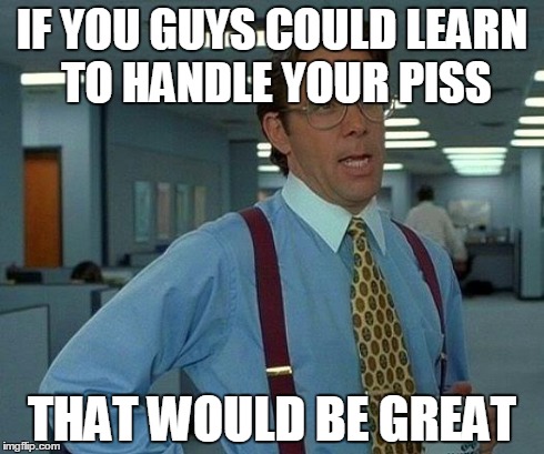 That Would Be Great Meme | IF YOU GUYS COULD LEARN TO HANDLE YOUR PISS THAT WOULD BE GREAT | image tagged in memes,that would be great | made w/ Imgflip meme maker