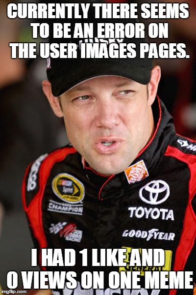 Matt Kenseth So... | CURRENTLY THERE SEEMS TO BE AN ERROR ON THE USER IMAGES PAGES. I HAD 1 LIKE AND 0 VIEWS ON ONE MEME | image tagged in matt kenseth so | made w/ Imgflip meme maker