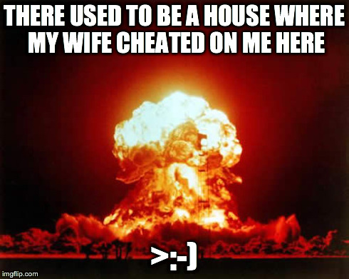 Nuclear Explosion | THERE USED TO BE A HOUSE WHERE MY WIFE CHEATED ON ME HERE >:-) | image tagged in memes,nuclear explosion | made w/ Imgflip meme maker