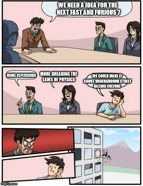 Boardroom Meeting Suggestion Meme | WE NEED A IDEA FOR THE NEXT FAST AND FURIOUS 7 WE COULD MAKE IT ABOUT UNDERGROUND STREET RACING CULTURE MORE EXPLOSIONS MORE BREAKING THE LA | image tagged in memes,boardroom meeting suggestion | made w/ Imgflip meme maker