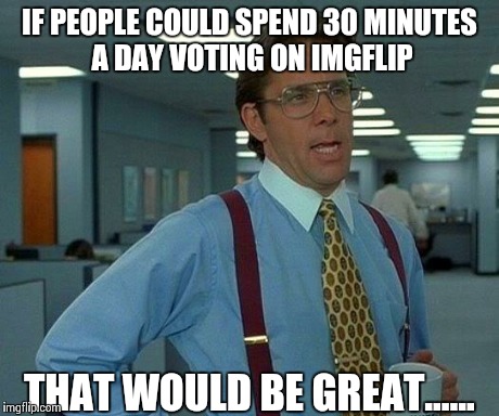 That Would Be Great Meme | IF PEOPLE COULD SPEND 30 MINUTES A DAY VOTING ON IMGFLIP THAT WOULD BE GREAT...... | image tagged in memes,that would be great | made w/ Imgflip meme maker