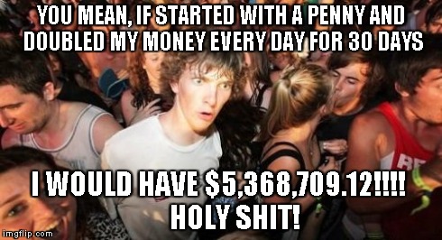 Sudden Clarity Clarence Meme | YOU MEAN, IF STARTED WITH A PENNY
AND DOUBLED MY MONEY EVERY DAY FOR 30 DAYS I WOULD HAVE $5,368,709.12!!!!
     HOLY SHIT! | image tagged in memes,sudden clarity clarence | made w/ Imgflip meme maker