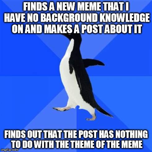 Socially Awkward Penguin | FINDS A NEW MEME THAT I HAVE NO BACKGROUND KNOWLEDGE ON AND MAKES A POST ABOUT IT FINDS OUT THAT THE POST HAS NOTHING TO DO WITH THE THEME O | image tagged in memes,socially awkward penguin | made w/ Imgflip meme maker