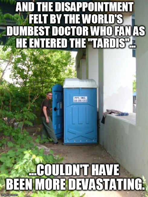Doctor Dumbass | AND THE DISAPPOINTMENT FELT BY THE WORLD'S DUMBEST DOCTOR WHO FAN AS HE ENTERED THE "TARDIS"... ...COULDN'T HAVE BEEN MORE DEVASTATING. | image tagged in loser tardis,doctor who | made w/ Imgflip meme maker