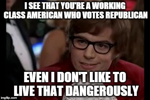 I SEE THAT YOU'RE A WORKING CLASS AMERICAN WHO VOTES REPUBLICAN EVEN I DON'T LIKE TO LIVE THAT DANGEROUSLY | image tagged in dangerously | made w/ Imgflip meme maker