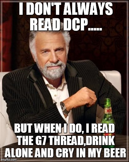 The Most Interesting Man In The World Meme |  I DON'T ALWAYS READ DCP..... BUT WHEN I DO, I READ THE G7 THREAD,DRINK ALONE AND CRY IN MY BEER | image tagged in memes,the most interesting man in the world | made w/ Imgflip meme maker