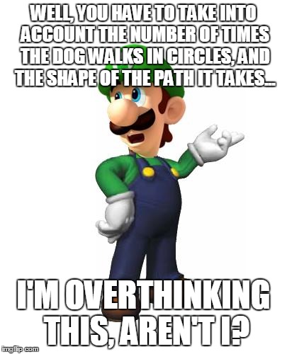 WELL, YOU HAVE TO TAKE INTO ACCOUNT THE NUMBER OF TIMES THE DOG WALKS IN CIRCLES, AND THE SHAPE OF THE PATH IT TAKES... I'M OVERTHINKING THI | made w/ Imgflip meme maker