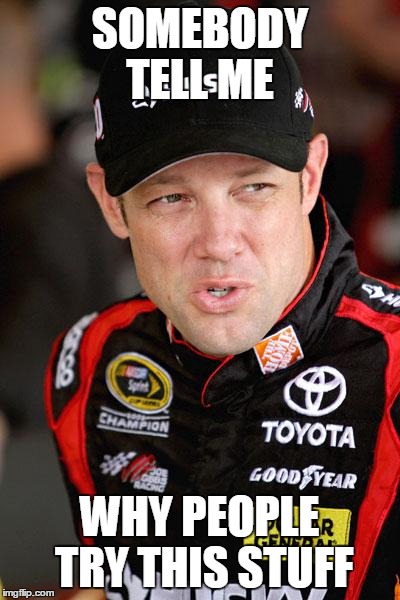 Matt Kenseth So... | SOMEBODY TELL ME WHY PEOPLE TRY THIS STUFF | image tagged in matt kenseth so | made w/ Imgflip meme maker