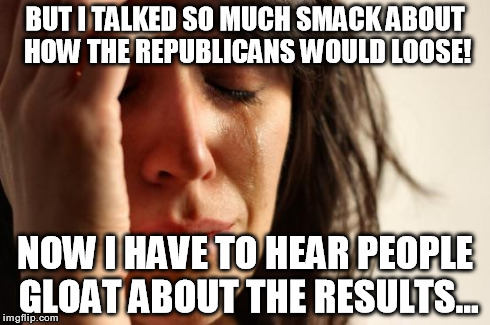 First World Problems Meme | BUT I TALKED SO MUCH SMACK ABOUT HOW THE REPUBLICANS WOULD LOOSE! NOW I HAVE TO HEAR PEOPLE GLOAT ABOUT THE RESULTS... | image tagged in memes,first world problems | made w/ Imgflip meme maker