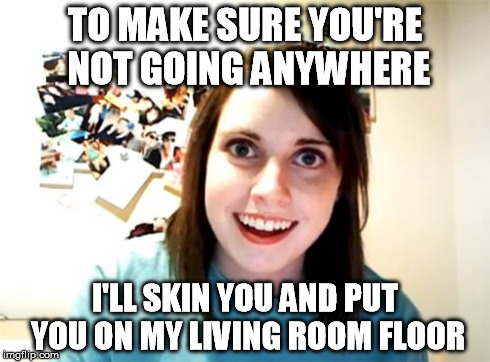 Overly Attached Girlfriend Meme | TO MAKE SURE YOU'RE NOT GOING ANYWHERE I'LL SKIN YOU AND PUT YOU ON MY LIVING ROOM FLOOR | image tagged in memes,overly attached girlfriend | made w/ Imgflip meme maker