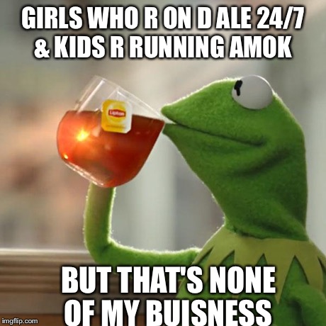 But That's None Of My Business | GIRLS WHO R ON D ALE 24/7 & KIDS R RUNNING AMOK BUT THAT'S NONE OF MY BUISNESS | image tagged in memes,but thats none of my business,kermit the frog | made w/ Imgflip meme maker