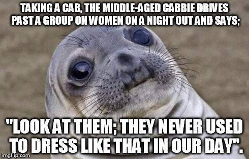 Awkward Moment Sealion | TAKING A CAB, THE MIDDLE-AGED CABBIE DRIVES PAST A GROUP ON WOMEN ON A NIGHT OUT AND SAYS; "LOOK AT THEM; THEY NEVER USED TO DRESS LIKE THAT | image tagged in memes,awkward moment sealion | made w/ Imgflip meme maker