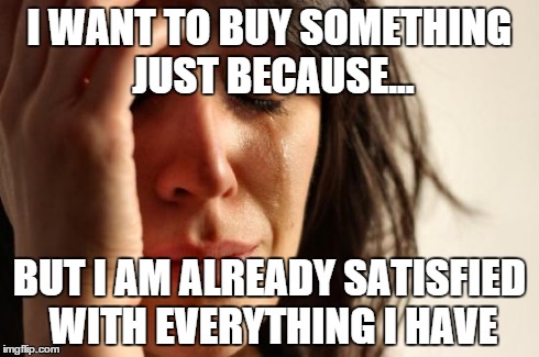 First World Problems | I WANT TO BUY SOMETHING JUST BECAUSE... BUT I AM ALREADY SATISFIED WITH EVERYTHING I HAVE | image tagged in memes,first world problems | made w/ Imgflip meme maker