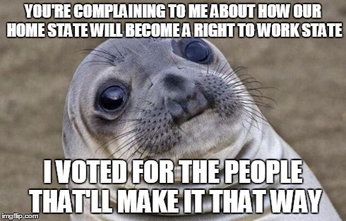 Awkward Moment Sealion | YOU'RE COMPLAINING TO ME ABOUT HOW OUR HOME STATE WILL BECOME A RIGHT TO WORK STATE I VOTED FOR THE PEOPLE THAT'LL MAKE IT THAT WAY | image tagged in memes,awkward moment sealion | made w/ Imgflip meme maker