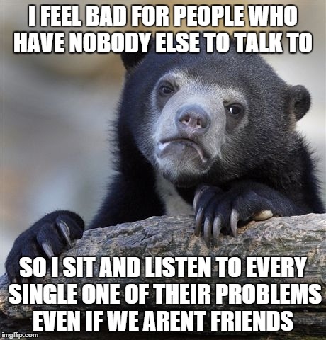 Confession Bear Meme | I FEEL BAD FOR PEOPLE WHO HAVE NOBODY ELSE TO TALK TO SO I SIT AND LISTEN TO EVERY SINGLE ONE OF THEIR PROBLEMS EVEN IF WE ARENT FRIENDS | image tagged in memes,confession bear,AdviceAnimals | made w/ Imgflip meme maker