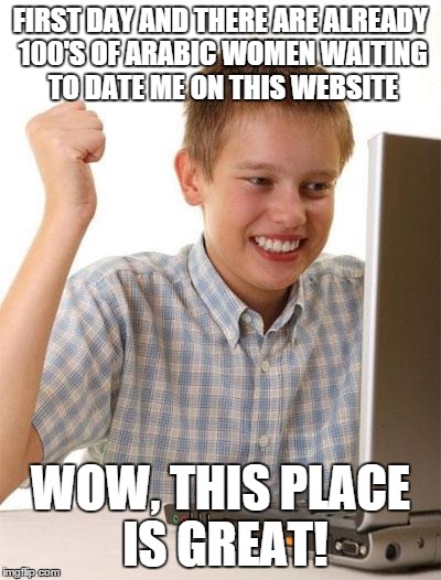First Day On The Internet Kid | FIRST DAY AND THERE ARE ALREADY 100'S OF ARABIC WOMEN WAITING TO DATE ME ON THIS WEBSITE WOW, THIS PLACE IS GREAT! | image tagged in memes,first day on the internet kid | made w/ Imgflip meme maker
