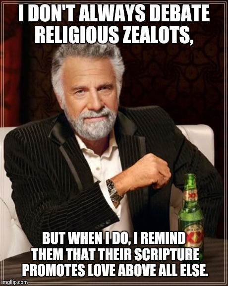 The Most Interesting Man In The World Meme | I DON'T ALWAYS DEBATE RELIGIOUS ZEALOTS, BUT WHEN I DO, I REMIND THEM THAT THEIR SCRIPTURE PROMOTES LOVE ABOVE ALL ELSE. | image tagged in memes,the most interesting man in the world | made w/ Imgflip meme maker