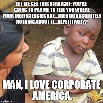 Third World Skeptical Kid | LET ME GET THIS STRAIGHT; YOU'RE GOING TO PAY ME TO TELL YOU WHERE YOUR INEFFICIENCIES ARE...THEN DO ABSOLUTELY NOTHING ABOUT IT...REPETITIV | image tagged in memes,third world skeptical kid | made w/ Imgflip meme maker