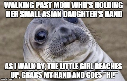 Awkward Moment Sealion | WALKING PAST MOM WHO'S HOLDING HER SMALL ASIAN DAUGHTER'S HAND AS I WALK BY, THE LITTLE GIRL REACHES UP, GRABS MY HAND AND GOES "HI!" | image tagged in memes,awkward moment sealion | made w/ Imgflip meme maker