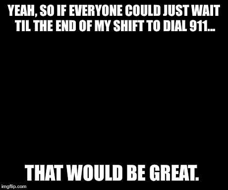 That Would Be Great | YEAH, SO IF EVERYONE COULD JUST WAIT TIL THE END OF MY SHIFT TO DIAL 911... THAT WOULD BE GREAT. | image tagged in memes,that would be great | made w/ Imgflip meme maker