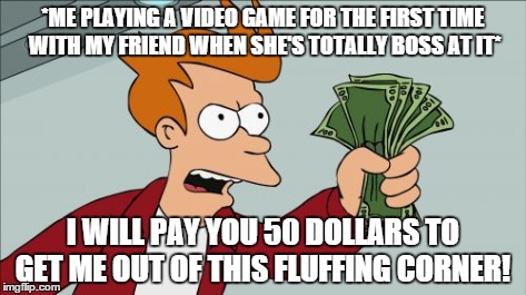 Shut Up And Take My Money Fry | *ME PLAYING A VIDEO GAME FOR THE FIRST TIME WITH MY FRIEND WHEN SHE'S TOTALLY BOSS AT IT* I WILL PAY YOU 50 DOLLARS TO GET ME OUT OF THIS FL | image tagged in memes,shut up and take my money fry | made w/ Imgflip meme maker