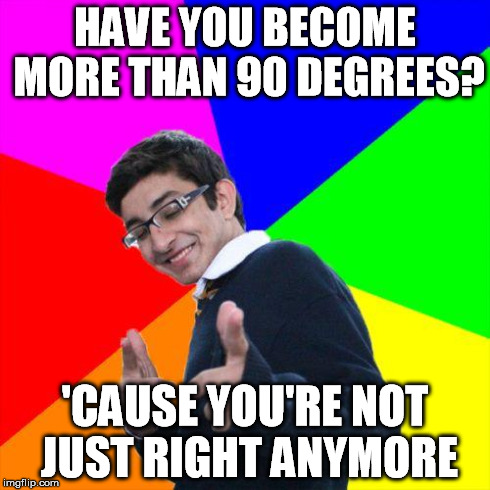 pickup | HAVE YOU BECOME MORE THAN 90 DEGREES? 'CAUSE YOU'RE NOT JUST RIGHT ANYMORE | image tagged in pickup | made w/ Imgflip meme maker