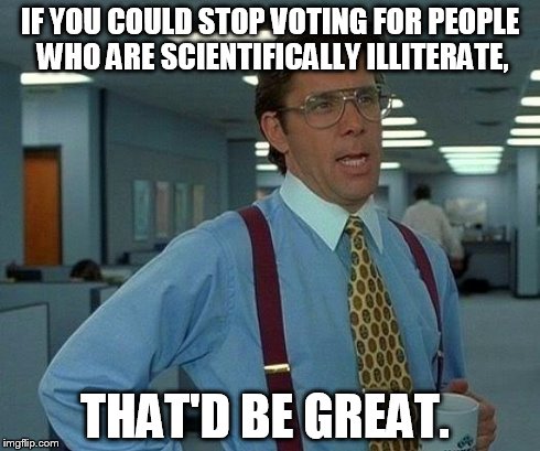 That Would Be Great | IF YOU COULD STOP VOTING FOR PEOPLE WHO ARE SCIENTIFICALLY ILLITERATE, THAT'D BE GREAT. | image tagged in memes,that would be great | made w/ Imgflip meme maker
