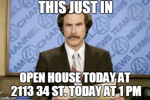 Ron Burgundy Meme | THIS JUST IN OPEN HOUSE TODAY AT 2113 34 ST. TODAY AT 1 PM | image tagged in memes,ron burgundy | made w/ Imgflip meme maker