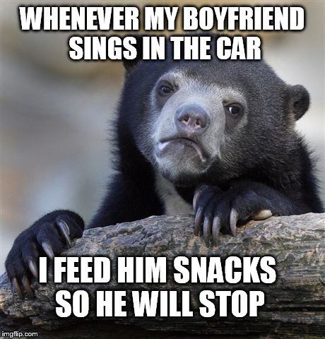 Confession Bear | WHENEVER MY BOYFRIEND SINGS IN THE CAR I FEED HIM SNACKS SO HE WILL STOP | image tagged in memes,confession bear,AdviceAnimals | made w/ Imgflip meme maker