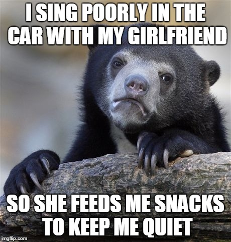 Confession Bear | I SING POORLY IN THE CAR WITH MY GIRLFRIEND SO SHE FEEDS ME SNACKS TO KEEP ME QUIET | image tagged in memes,confession bear,AdviceAnimals | made w/ Imgflip meme maker