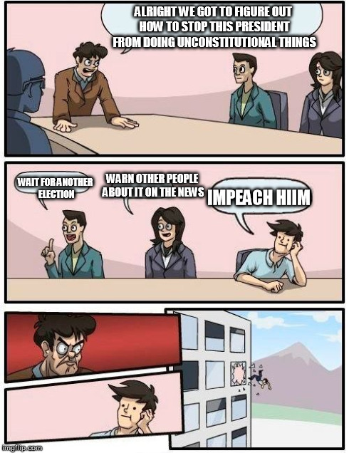 Boardroom Meeting Suggestion | ALRIGHT WE GOT TO FIGURE OUT HOW TO STOP THIS PRESIDENT FROM DOING UNCONSTITUTIONAL THINGS WAIT FOR ANOTHER ELECTION WARN OTHER PEOPLE ABOUT | image tagged in memes,boardroom meeting suggestion | made w/ Imgflip meme maker