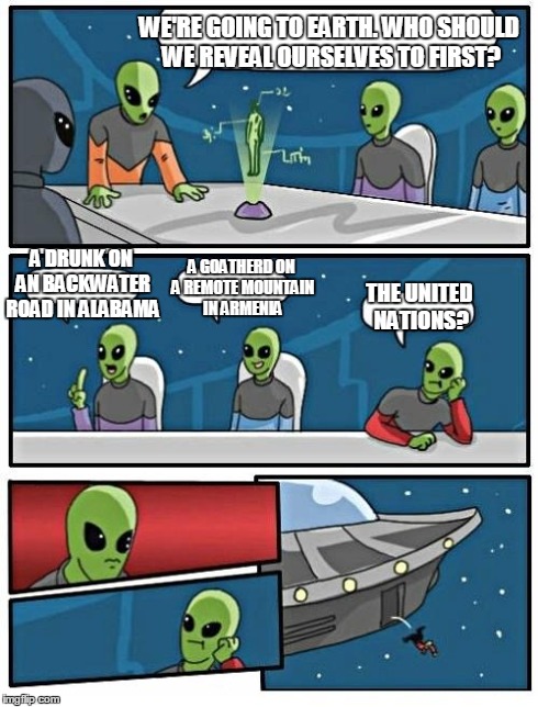 Alien Meeting Suggestion | WE'RE GOING TO EARTH. WHO SHOULD WE REVEAL OURSELVES TO FIRST? A DRUNK ON AN BACKWATER ROAD IN ALABAMA A GOATHERD ON A REMOTE MOUNTAIN IN AR | image tagged in alien meeting suggestion,aliens,modern aliens,alien logic | made w/ Imgflip meme maker