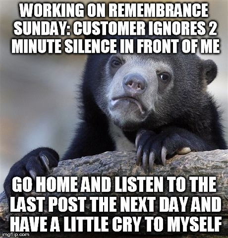 Confession Bear Meme | WORKING ON REMEMBRANCE SUNDAY: CUSTOMER IGNORES 2 MINUTE SILENCE IN FRONT OF ME GO HOME AND LISTEN TO THE LAST POST THE NEXT DAY AND HAVE A  | image tagged in memes,confession bear | made w/ Imgflip meme maker