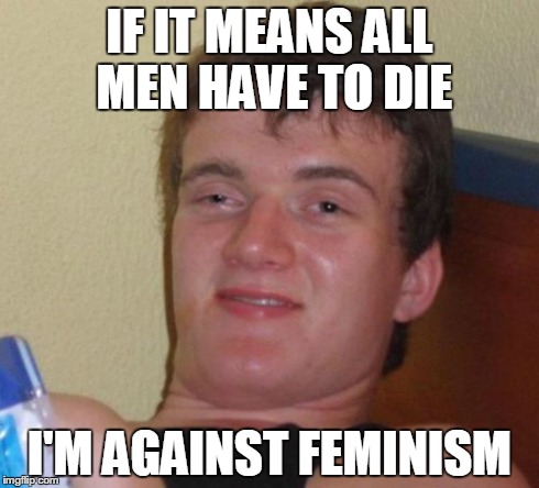 10 Guy Meme | IF IT MEANS ALL MEN HAVE TO DIE I'M AGAINST FEMINISM | image tagged in memes,10 guy,feminism | made w/ Imgflip meme maker
