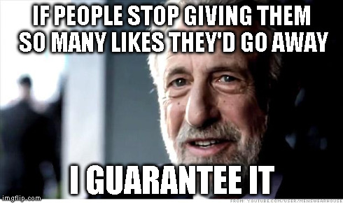 I Guarantee It Meme | IF PEOPLE STOP GIVING THEM SO MANY LIKES THEY'D GO AWAY I GUARANTEE IT | image tagged in memes,i guarantee it | made w/ Imgflip meme maker