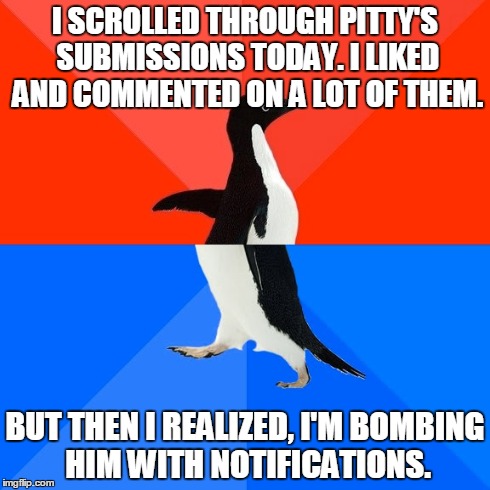 Sorry, Pitty! | I SCROLLED THROUGH PITTY'S SUBMISSIONS TODAY. I LIKED AND COMMENTED ON A LOT OF THEM. BUT THEN I REALIZED, I'M BOMBING HIM WITH NOTIFICATION | image tagged in memes,socially awesome awkward penguin,pitty | made w/ Imgflip meme maker