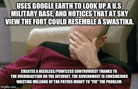 I For One Hope the Government Doesn't Resort to That Over Something Stupid. | USES GOOGLE EARTH TO LOOK UP A U.S MILITARY BASE, AND NOTICES THAT AT SKY VIEW THE FORT COULD RESEMBLE A SWASTIKA. CREATES A NEEDLESS/POINTL | image tagged in memes,captain picard facepalm,politics,political,news | made w/ Imgflip meme maker