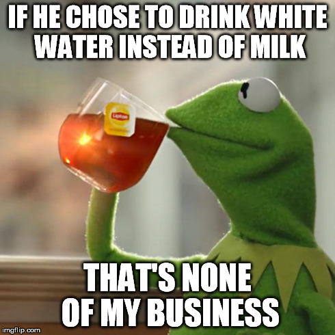 But That's None Of My Business Meme | IF HE CHOSE TO DRINK WHITE WATER INSTEAD OF MILK THAT'S NONE OF MY BUSINESS | image tagged in memes,but thats none of my business,kermit the frog | made w/ Imgflip meme maker