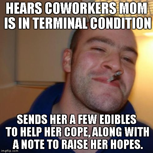 Good Guy Greg | HEARS COWORKERS MOM IS IN TERMINAL CONDITION SENDS HER A FEW EDIBLES TO HELP HER COPE, ALONG WITH A NOTE TO RAISE HER HOPES. | image tagged in memes,good guy greg | made w/ Imgflip meme maker