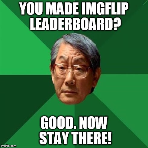 Maybe too High Expectations Asian Father | YOU MADE IMGFLIP LEADERBOARD? GOOD. NOW STAY THERE! | image tagged in memes,high expectations asian father | made w/ Imgflip meme maker