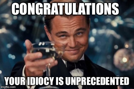 Leonardo Dicaprio Cheers | CONGRATULATIONS YOUR IDIOCY IS UNPRECEDENTED | image tagged in memes,leonardo dicaprio cheers | made w/ Imgflip meme maker