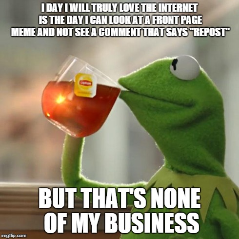 But That's None Of My Business Meme | I DAY I WILL TRULY LOVE THE INTERNET IS THE DAY I CAN LOOK AT A FRONT PAGE MEME AND NOT SEE A COMMENT THAT SAYS "REPOST" BUT THAT'S NONE OF  | image tagged in memes,but thats none of my business,kermit the frog | made w/ Imgflip meme maker